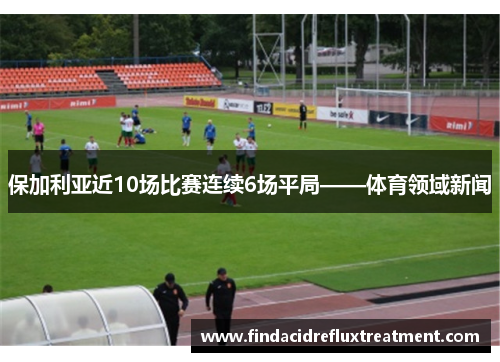保加利亚近10场比赛连续6场平局——体育领域新闻